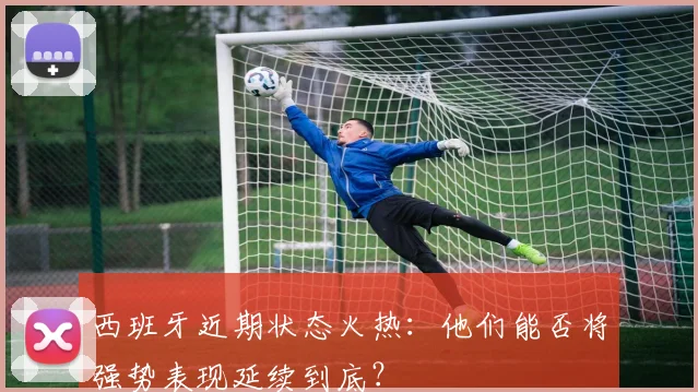 西班牙近期状态火热:他们能否将强势表现延续到底?
