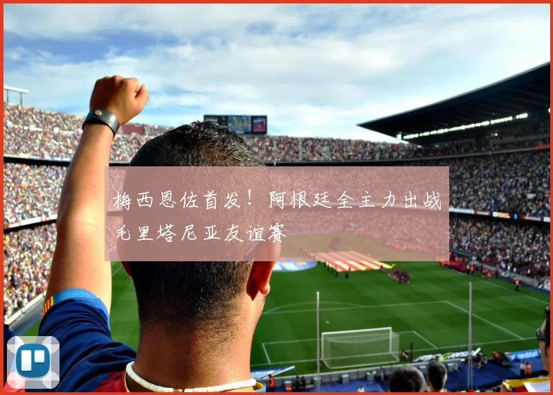 梅西恩佐首发!阿根廷全主力出战毛里塔尼亚友谊赛