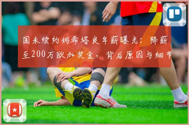 国米续约姆希塔良年薪曝光:降薪至200万欧加奖金,背后原因与细节解析