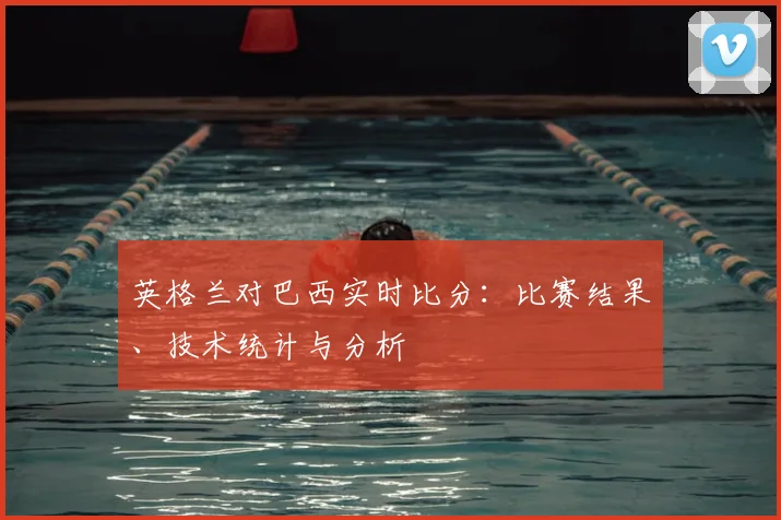 英格兰对巴西实时比分：比赛结果、技术统计与分析