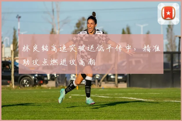林良铭高速突破送低平传中,精准助攻点燃进攻高潮