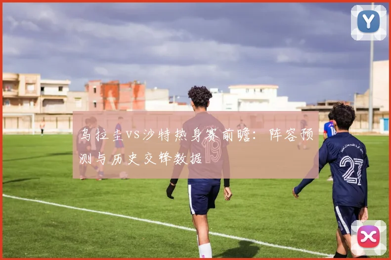 乌拉圭vs沙特热身赛前瞻：阵容预测与历史交锋数据