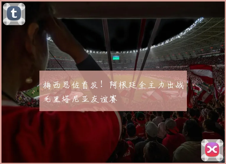 梅西恩佐首发！阿根廷全主力出战毛里塔尼亚友谊赛