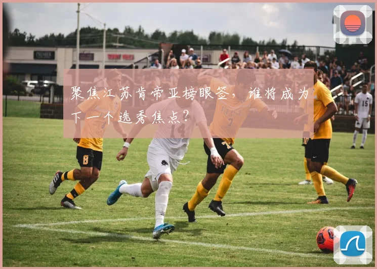 聚焦江苏肯帝亚榜眼签，谁将成为下一个选秀焦点？
