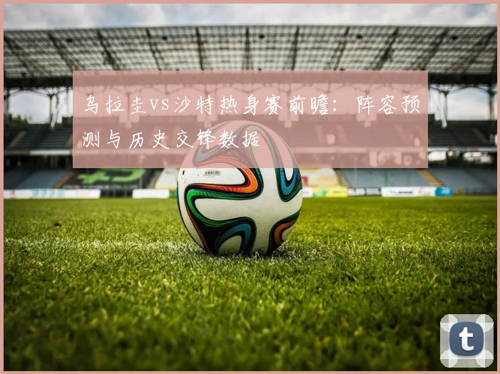乌拉圭vs沙特热身赛前瞻：阵容预测与历史交锋数据