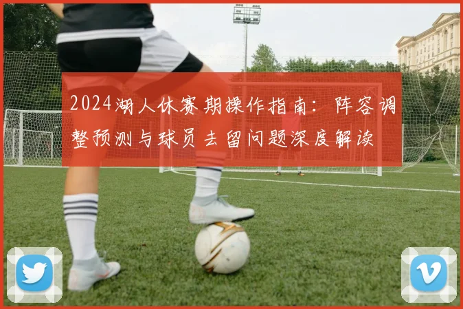 2024湖人休赛期操作指南:阵容调整预测与球员去留问题深度解读