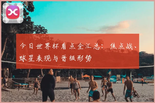 今日世界杯看点全汇总：焦点战、球星表现与晋级形势