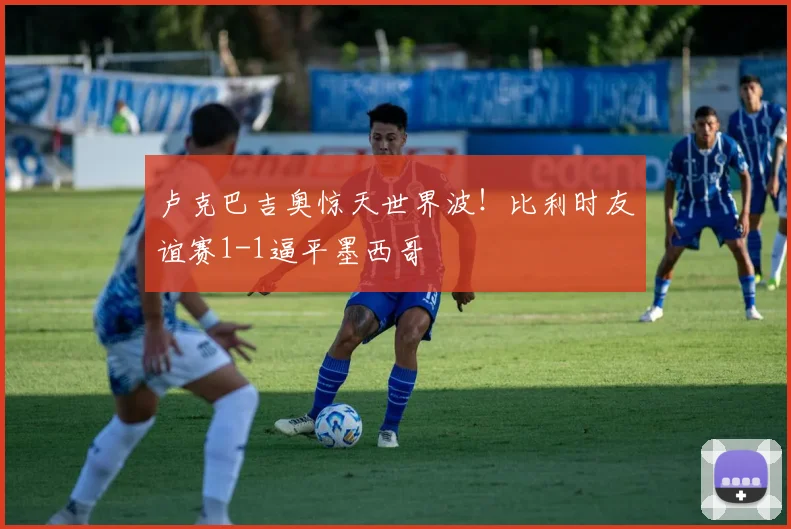 卢克巴吉奥惊天世界波!比利时友谊赛1-1逼平墨西哥