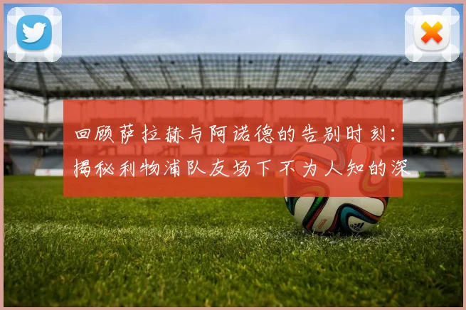 回顾萨拉赫与阿诺德的告别时刻:揭秘利物浦队友场下不为人知的深厚友谊与感人故事