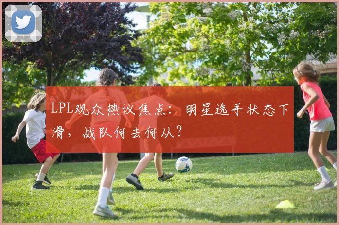 LPL观众热议焦点：明星选手状态下滑，战队何去何从？