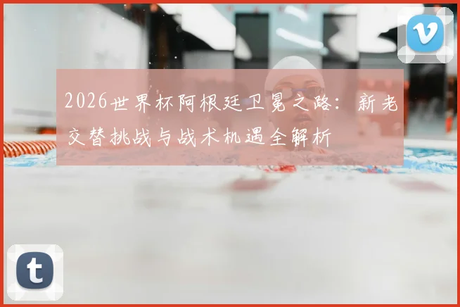 2026世界杯阿根廷卫冕之路：新老交替挑战与战术机遇全解析