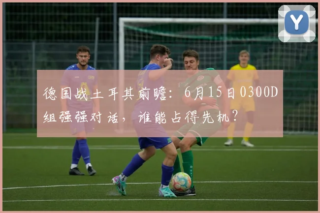 德国战土耳其前瞻：6月15日0300D组强强对话，谁能占得先机？