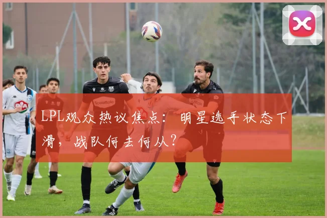 LPL观众热议焦点：明星选手状态下滑，战队何去何从？